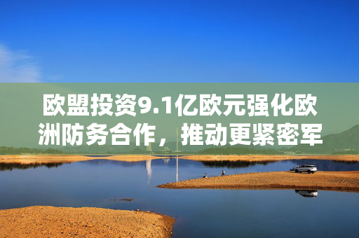 欧盟投资9.1亿欧元强化欧洲防务合作，推动更紧密军事合作