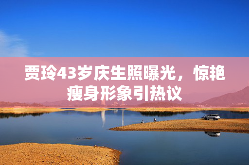 贾玲43岁庆生照曝光，惊艳瘦身形象引热议