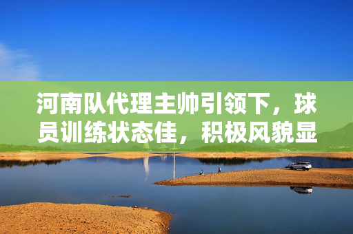 河南队代理主帅引领下，球员训练状态佳，积极风貌显露无遗