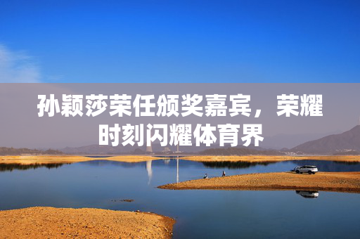 孙颖莎荣任颁奖嘉宾，荣耀时刻闪耀体育界