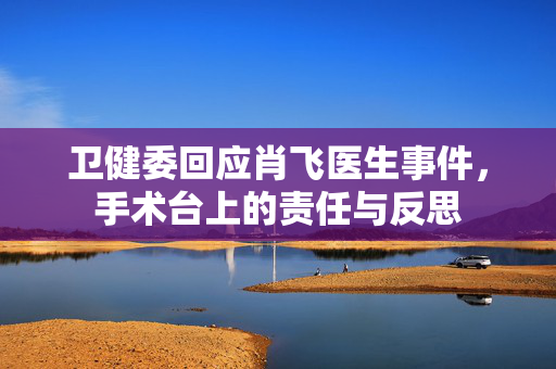 卫健委回应肖飞医生事件，手术台上的责任与反思