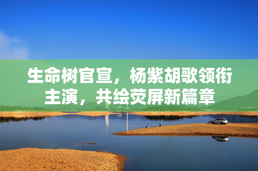 生命树官宣，杨紫胡歌领衔主演，共绘荧屏新篇章