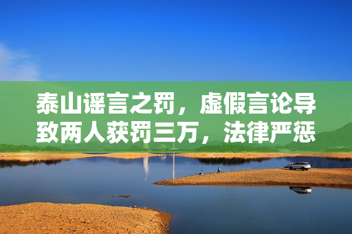 泰山谣言之罚，虚假言论导致两人获罚三万，法律严惩不实之言