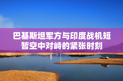 巴基斯坦军方与印度战机短暂空中对峙的紧张时刻
