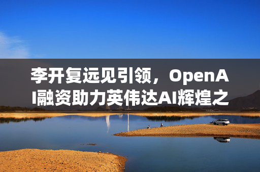 李开复远见引领，OpenAI融资助力英伟达AI辉煌之路