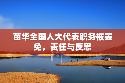 苗华全国人大代表职务被罢免，责任与反思