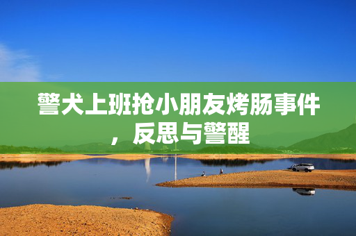 警犬上班抢小朋友烤肠事件，反思与警醒