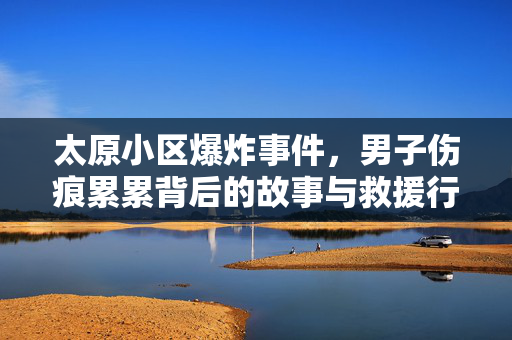 太原小区爆炸事件，男子伤痕累累背后的故事与救援行动