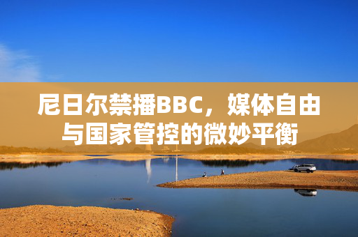 尼日尔禁播BBC，媒体自由与国家管控的微妙平衡