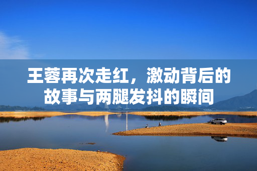 王蓉再次走红，激动背后的故事与两腿发抖的瞬间