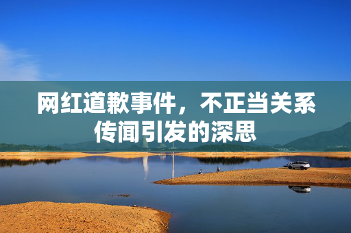 网红道歉事件，不正当关系传闻引发的深思
