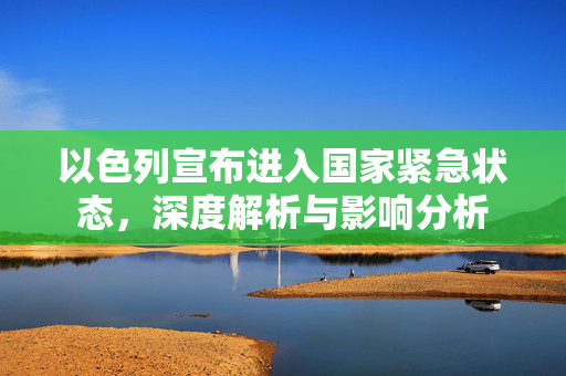 以色列宣布进入国家紧急状态，深度解析与影响分析