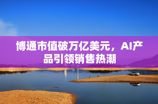 博通市值破万亿美元，AI产品引领销售热潮