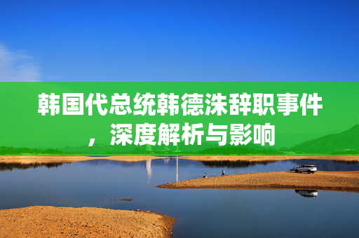 韩国代总统韩德洙辞职事件，深度解析与影响