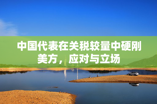 中国代表在关税较量中硬刚美方，应对与立场