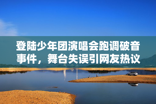 登陆少年团演唱会跑调破音事件，舞台失误引网友热议