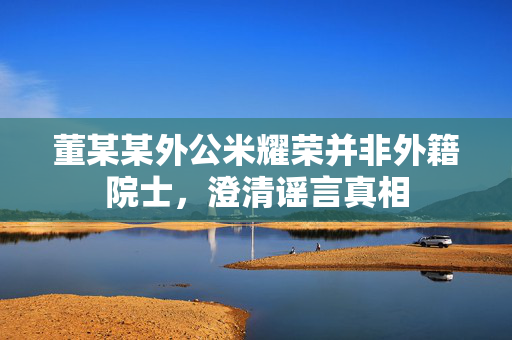 董某某外公米耀荣并非外籍院士，澄清谣言真相