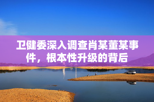 卫健委深入调查肖某董某事件，根本性升级的背后
