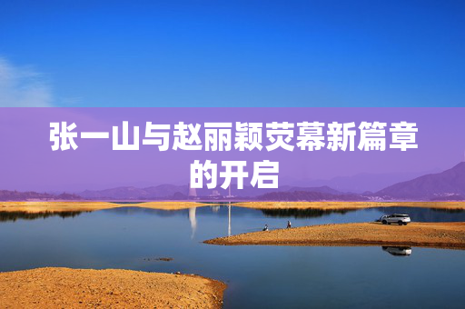 张一山与赵丽颖荧幕新篇章的开启