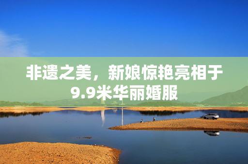 非遗之美，新娘惊艳亮相于9.9米华丽婚服