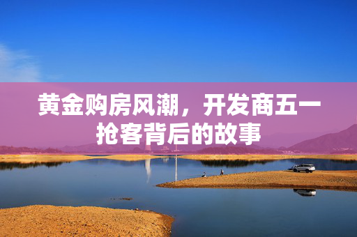 黄金购房风潮，开发商五一抢客背后的故事