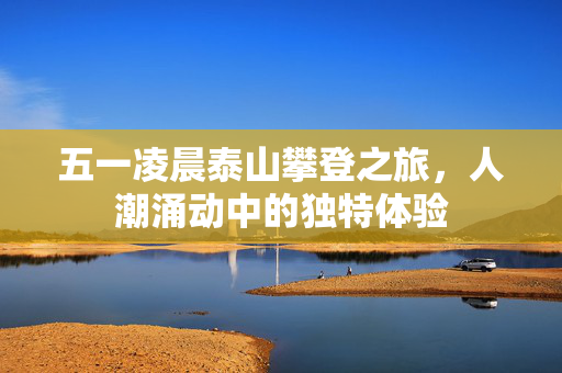 五一凌晨泰山攀登之旅，人潮涌动中的独特体验