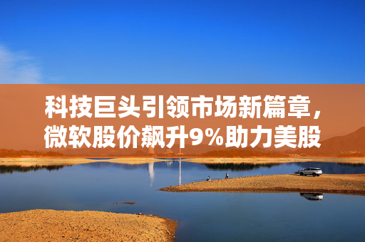 科技巨头引领市场新篇章，微软股价飙升9%助力美股集体高开