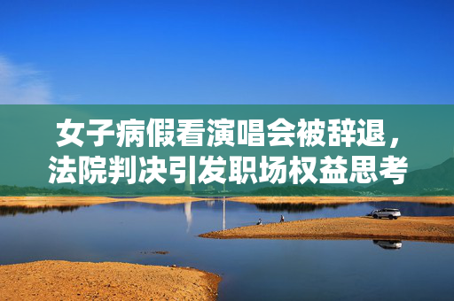 女子病假看演唱会被辞退，法院判决引发职场权益思考
