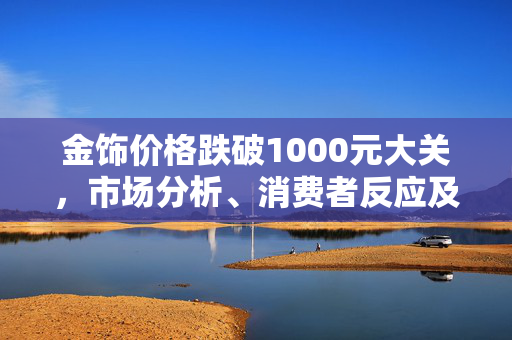 金饰价格跌破1000元大关，市场分析、消费者反应及未来展望