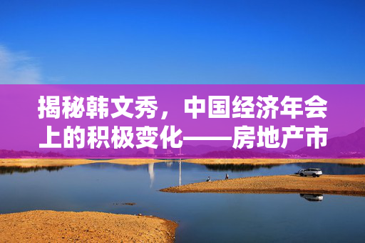 揭秘韩文秀，中国经济年会上的积极变化——房地产市场的新曙光