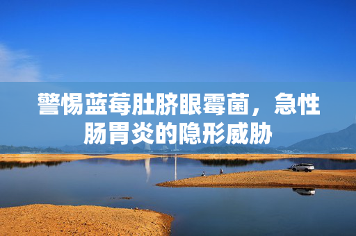 警惕蓝莓肚脐眼霉菌，急性肠胃炎的隐形威胁