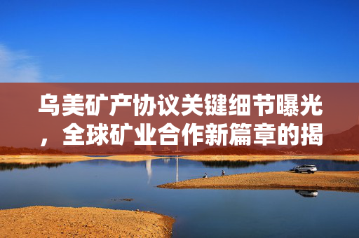 乌美矿产协议关键细节曝光，全球矿业合作新篇章的揭幕