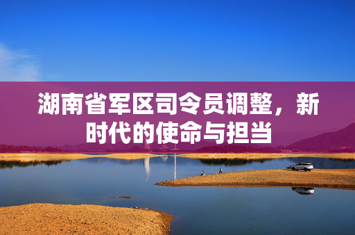 湖南省军区司令员调整，新时代的使命与担当