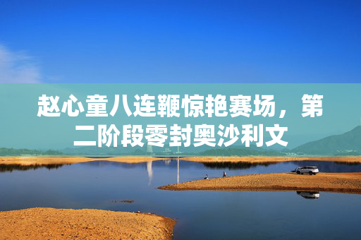赵心童八连鞭惊艳赛场，第二阶段零封奥沙利文