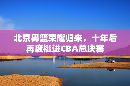北京男篮荣耀归来，十年后再度挺进CBA总决赛