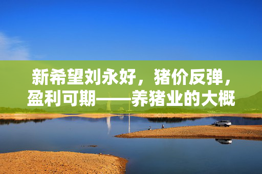 新希望刘永好，猪价反弹，盈利可期——养猪业的大概率事件