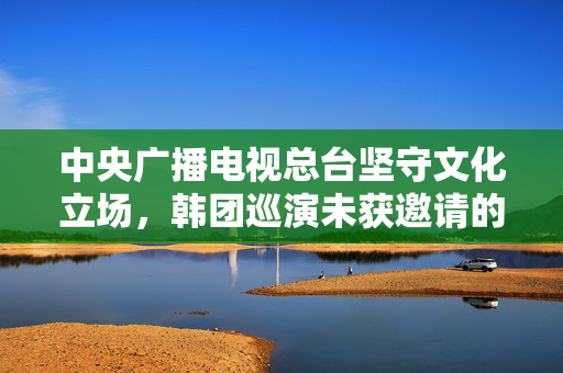 中央广播电视总台坚守文化立场，韩团巡演未获邀请的背后原因分析