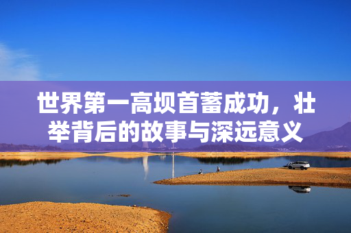 世界第一高坝首蓄成功，壮举背后的故事与深远意义
