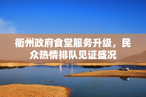 衢州政府食堂服务升级，民众热情排队见证盛况