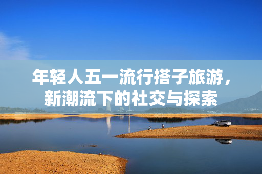 年轻人五一流行搭子旅游，新潮流下的社交与探索