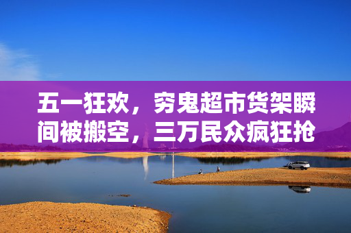 五一狂欢，穷鬼超市货架瞬间被搬空，三万民众疯狂抢购