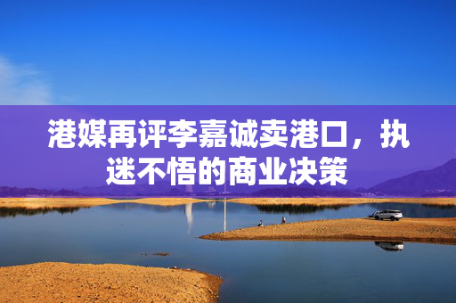 港媒再评李嘉诚卖港口，执迷不悟的商业决策