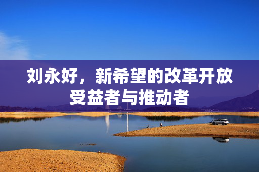 刘永好，新希望的改革开放受益者与推动者