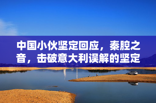 中国小伙坚定回应，秦腔之音，击破意大利误解的坚定之声