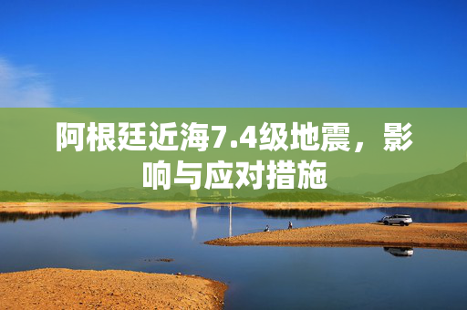 阿根廷近海7.4级地震，影响与应对措施