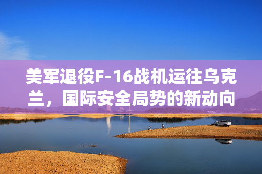 美军退役F-16战机运往乌克兰，国际安全局势的新动向