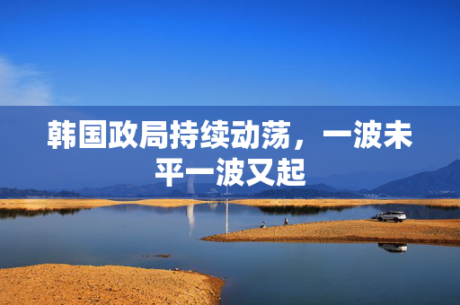 韩国政局持续动荡，一波未平一波又起