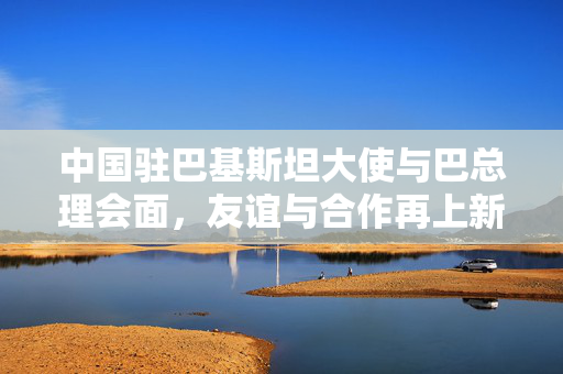 中国驻巴基斯坦大使与巴总理会面，友谊与合作再上新台阶