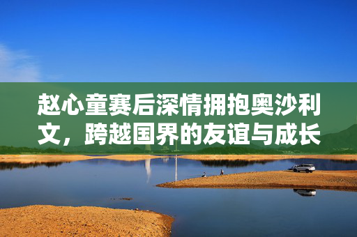 赵心童赛后深情拥抱奥沙利文，跨越国界的友谊与成长之旅