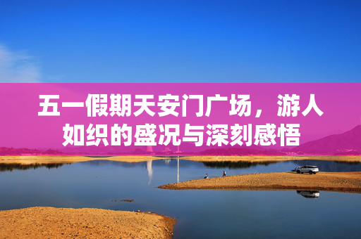 五一假期天安门广场，游人如织的盛况与深刻感悟